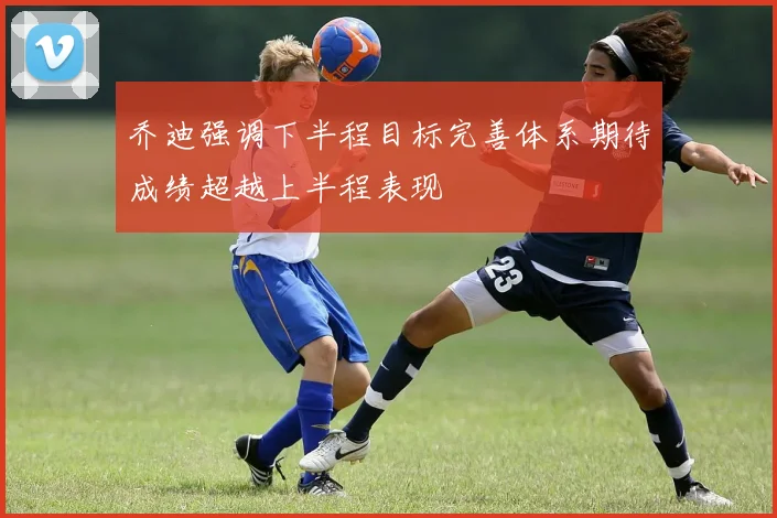 乔迪强调下半程目标完善体系期待成绩超越上半程表现