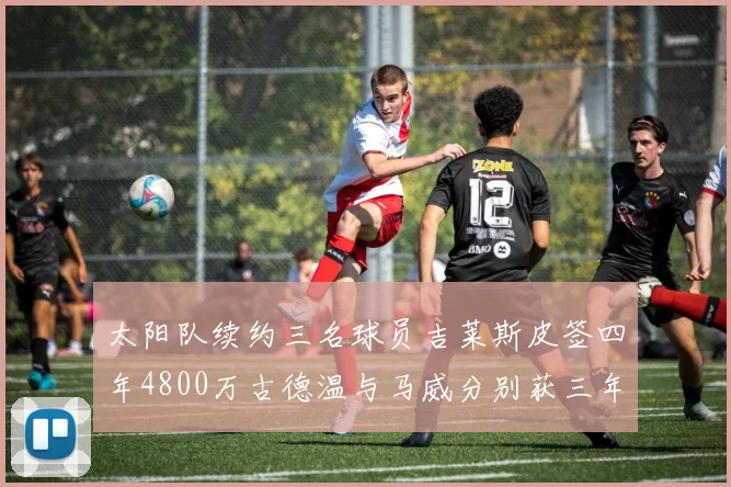 太阳队续约三名球员吉莱斯皮签四年4800万古德温与马威分别获三年合同