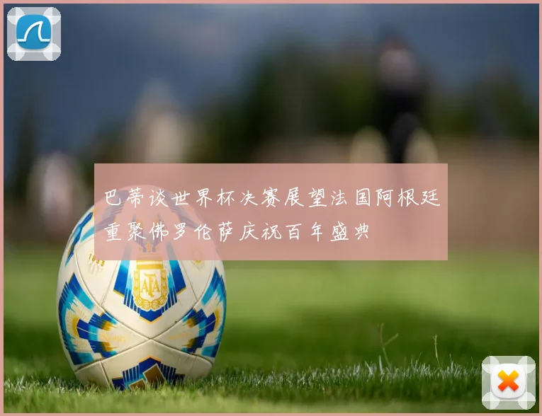 巴蒂谈世界杯决赛展望法国阿根廷重聚佛罗伦萨庆祝百年盛典
