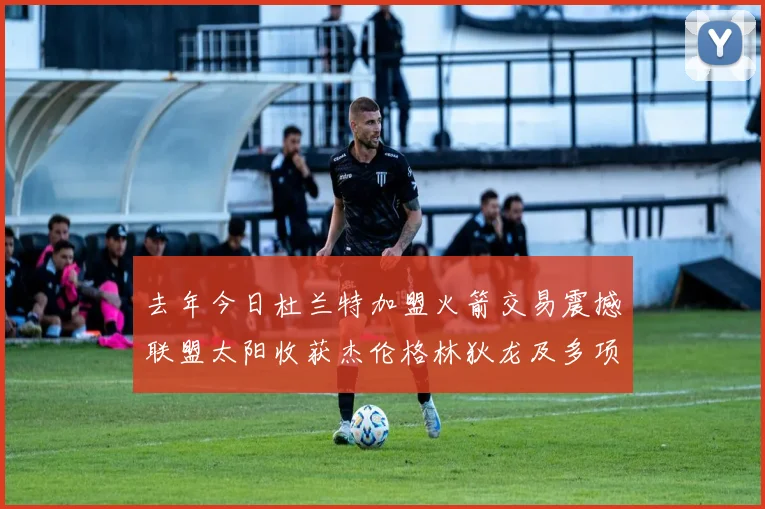去年今日杜兰特加盟火箭交易震撼联盟太阳收获杰伦格林狄龙及多项选秀权