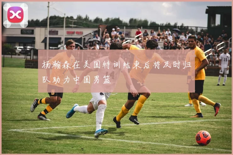 杨瀚森在美国特训结束后将及时归队助力中国男篮