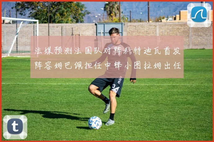 法媒预测法国队对阵科特迪瓦首发阵容姆巴佩担任中锋小图拉姆出任左边锋
