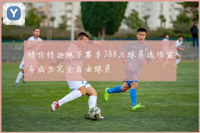 特伦特拒绝下赛季388万球员选项宣布成为完全自由球员