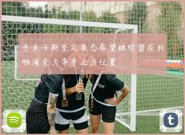 齐米卡斯坚定表态希望继续留在利物浦全力争夺主力位置