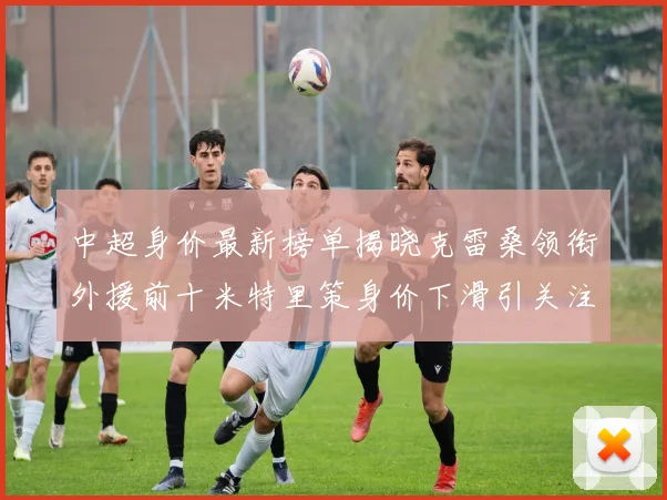 中超身价最新榜单揭晓克雷桑领衔外援前十米特里策身价下滑引关注
