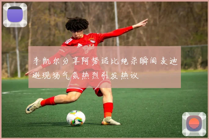 李凯尔分享阿努诺比绝杀瞬间麦迪逊现场气氛热烈引发热议