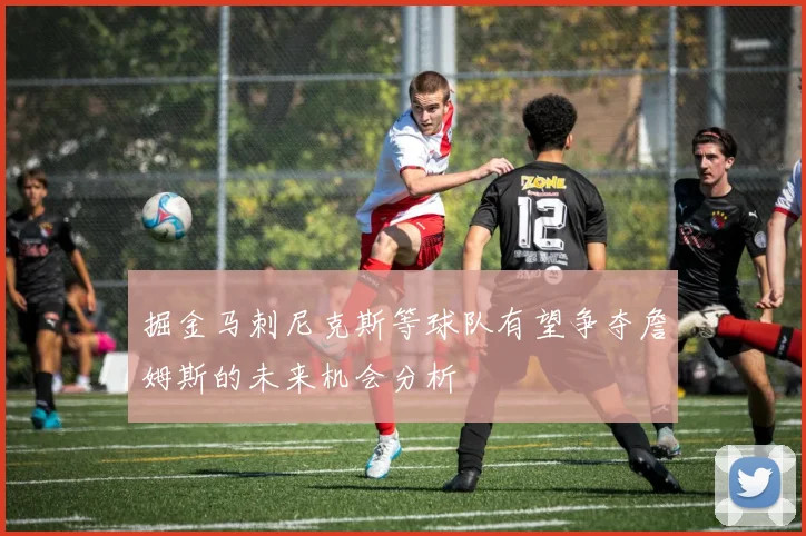 掘金马刺尼克斯等球队有望争夺詹姆斯的未来机会分析