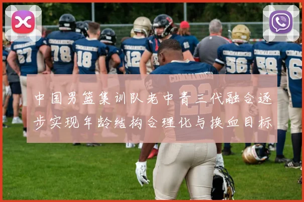 中国男篮集训队老中青三代融合逐步实现年龄结构合理化与换血目标