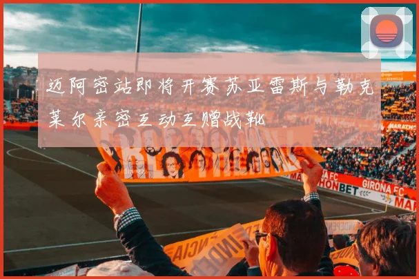 迈阿密站即将开赛苏亚雷斯与勒克莱尔亲密互动互赠战靴