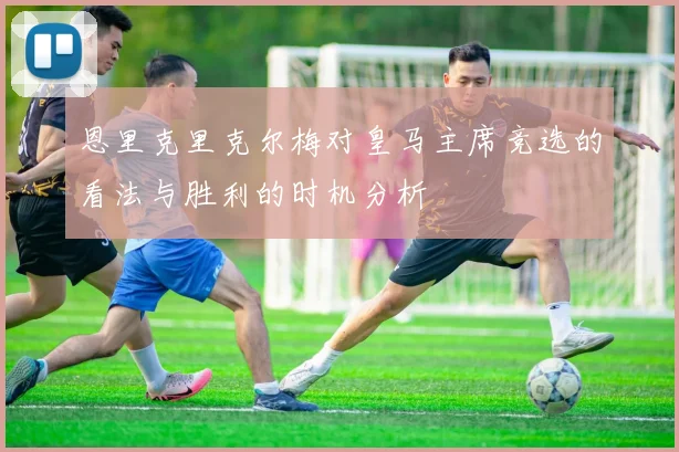 恩里克里克尔梅对皇马主席竞选的看法与胜利的时机分析