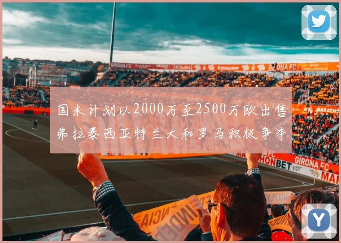 国米计划以2000万至2500万欧出售弗拉泰西亚特兰大和罗马积极争夺