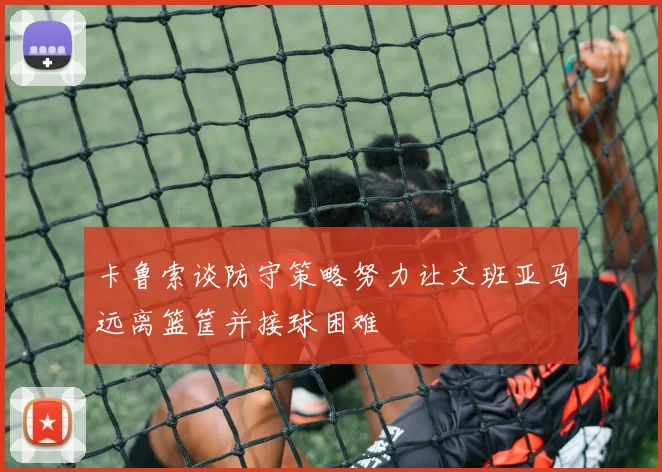 卡鲁索谈防守策略努力让文班亚马远离篮筐并接球困难