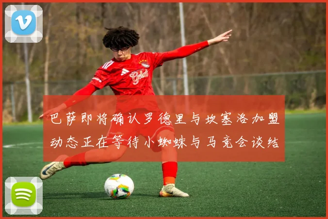 巴萨即将确认罗德里与坎塞洛加盟动态正在等待小蜘蛛与马竞会谈结果