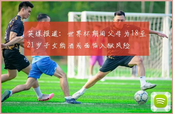 英媒报道：世界杯期间父母为18至21岁子女购酒或面临入狱风险