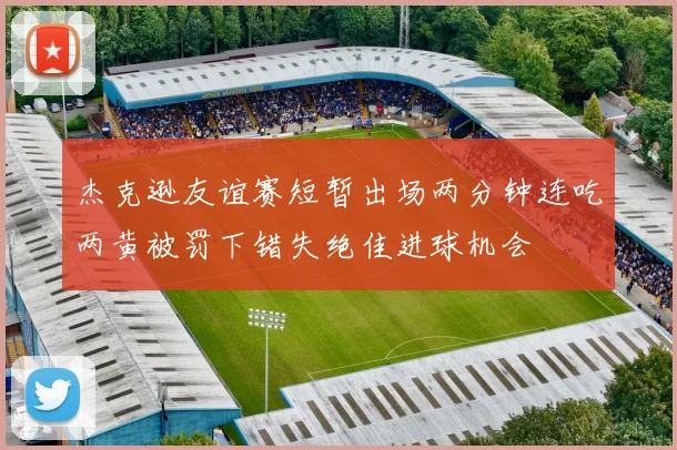 杰克逊友谊赛短暂出场两分钟连吃两黄被罚下错失绝佳进球机会