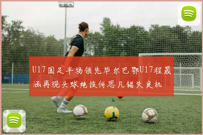 U17国足半场领先毕尔巴鄂U17程晟涵再现头球绝技何思凡错失良机