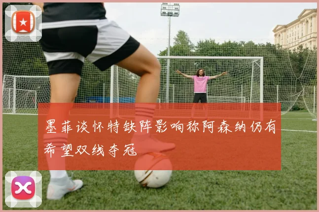 墨菲谈怀特缺阵影响称阿森纳仍有希望双线夺冠