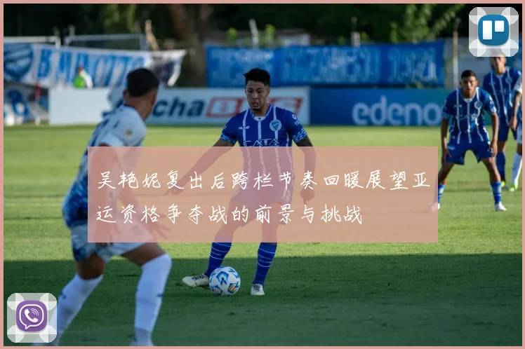 吴艳妮复出后跨栏节奏回暖展望亚运资格争夺战的前景与挑战